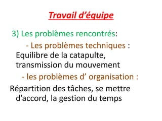 Travail d’équipe
3) Les problèmes rencontrés:
- Les problèmes techniques :
Equilibre de la catapulte,
transmission du mouvement
- les problèmes d’ organisation :
Répartition des tâches, se mettre
d’accord, la gestion du temps
 