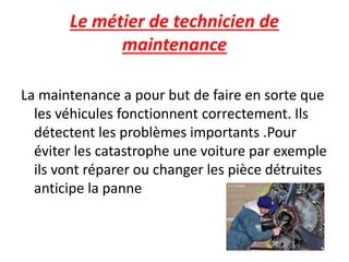 Le métier de technicien de
maintenance
La maintenance a pour but de faire en sorte que
les véhicules fonctionnent correctement. Ils
détectent les problèmes importants .Pour
éviter les catastrophe une voiture par exemple
ils vont réparer ou changer les pièce détruites
anticipe la panne
 