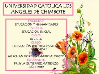UNIVERSIDAD CATOLICA LOS
  ANGELES DE CHIMBOTE
             FACULTAD:
     EDUCACIÓN Y HUMANIDADES
              ESCUELA:
         EDUCACIÓN INICIAL
                CICLO:
               IX CICLO
                CURSO:
   LEGISLACIÓN POLÍTICA Y SISTEMA
              EDUCATIVO
              DOCENTE:
 MERCHAN GORDILLO MARIO AUGUSTO
            ESTUDIANTE:
    PRISYLA GUTIERREZ MATIENZO
             AÑO: 2012
 