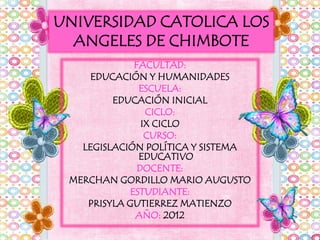 UNIVERSIDAD CATOLICA LOS
  ANGELES DE CHIMBOTE
             FACULTAD:
     EDUCACIÓN Y HUMANIDADES
              ESCUELA:
         EDUCACIÓN INICIAL
                CICLO:
               IX CICLO
                CURSO:
   LEGISLACIÓN POLÍTICA Y SISTEMA
              EDUCATIVO
              DOCENTE:
 MERCHAN GORDILLO MARIO AUGUSTO
            ESTUDIANTE:
    PRISYLA GUTIERREZ MATIENZO
             AÑO: 2012
 