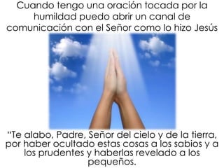 Cuando tengo una oración tocada por la
humildad puedo abrir un canal de
comunicación con el Señor como lo hizo Jesús
“Te alabo, Padre, Señor del cielo y de la tierra,
por haber ocultado estas cosas a los sabios y a
los prudentes y haberlas revelado a los
pequeños.
 