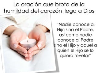 La oración que brota de la
humildad del corazón llega a Dios
“Nadie conoce al
Hijo sino el Padre,
así como nadie
conoce al Padre
sino el Hijo y aquel a
quien el Hijo se lo
quiera revelar”
 