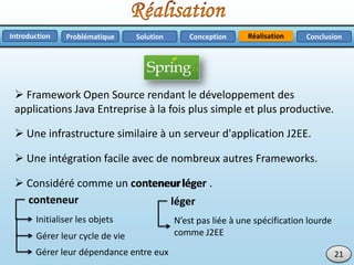 RéalisationProblématique Solution ConclusionConceptionIntroduction
 Framework Open Source rendant le développement des
applications Java Entreprise à la fois plus simple et plus productive.
21
 Une infrastructure similaire à un serveur d'application J2EE.
 Une intégration facile avec de nombreux autres Frameworks.
 Considéré comme un conteneur léger .
Initialiser les objets
Gérer leur cycle de vie
N’est pas liée à une spécification lourde
comme J2EE
Gérer leur dépendance entre eux
conteneur
conteneur
léger
léger
 