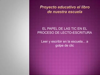 Proyecto educativo el libro de nuestra escuela<br />EL PAPEL DE LAS TIC EN ELPROCESO DE LECTO-ESCRITURA<br />Leer y escrib...