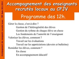 Accompagnement des enseignants
Accompagnement des enseignants recrutés locaux – PRF Mada 2011/2012




                                                                          recrutés locaux au CFJV
                                                                                  Programme des 12h.
                                                                      Gérer la classe, c'est-à-dire ?
                                                                             Gestion de l’hétérogénéité des élèves
                                                                             Gestion du rythme de chaque élève en classe
                                                                             Les fondements de l’autorité de l’enseignant
                                                                      Valoriser les élèves, comment ?
                                                                             Travail sur les évaluations
                                                                             Travail sur les appréciations (devoirs et bulletins)
                                                                      Remédier les élèves, comment ?
                                                                             En classe
                                                                             En accompagnement éducatif
 