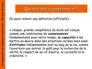 Accompagnement des enseignants recrutés locaux – PRF Mada 2011/2012


                                                                                Que veut dire « compétence » ?

                                                                      On peut retenir une définition (officielle) :


                                                                      « chaque grande compétence du socle est conçue
                                                                      comme une combinaison de connaissances
                                                                      fondamentales pour notre temps, de capacités à les
                                                                      mettre en œuvre dans des situations variées mais aussi
                                                                      d’attitudes indispensables tout au long de la vie, comme
                                                                      l’ouverture aux autres, le goût pour la recherche de la
                                                                      vérité, le respect de soi et d’autrui, la curiosité et la
                                                                      créativité. »
 