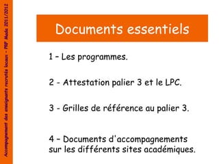 Accompagnement des enseignants recrutés locaux – PRF Mada 2011/2012




                                                                       Documents essentiels
                                                                      1 – Les programmes.


                                                                      2 - Attestation palier 3 et le LPC.


                                                                      3 - Grilles de référence au palier 3.


                                                                      4 – Documents d'accompagnements
                                                                      sur les différents sites académiques.
 