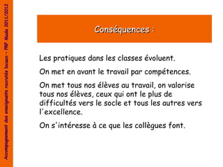 Accompagnement des enseignants recrutés locaux – PRF Mada 2011/2012




                                                                                      Conséquences :


                                                                      Les pratiques dans les classes évoluent.
                                                                      On met en avant le travail par compétences.
                                                                      On met tous nos élèves au travail, on valorise
                                                                      tous nos élèves, ceux qui ont le plus de
                                                                      difficultés vers le socle et tous les autres vers
                                                                      l'excellence.
                                                                      On s'intéresse à ce que les collègues font.
 
