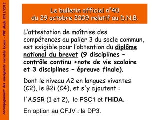 Accompagnement des enseignants recrutés locaux – PRF Mada 2011/2012

                                                                              Le bulletin officiel n°40
                                                                        du 29 octobre 2009 relatif au D.N.B.

                                                                      L’attestation de maîtrise des
                                                                      compétences au palier 3 du socle commun,
                                                                      est exigible pour l’obtention du diplôme
                                                                      national du brevet (9 disciplines –
                                                                      contrôle continu +note de vie scolaire
                                                                      et 3 disciplines – épreuve finale).
                                                                      Dont le niveau A2 en langues vivantes
                                                                      (C2), le B2i (C4), et s'y ajoutent :
                                                                      l'ASSR (1 et 2), le PSC1 et l'HiDA.
                                                                      En option au CFJV : la DP3.
 