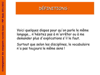 Accompagnement des enseignants recrutés locaux – PRF Mada 2011/2012


                                                                                    DÉFINITIONS :




                                                                      Voici quelques diapos pour qu'on parle le même
                                                                      langage... n'hésitez pas à m'arrêter ou à me
                                                                      demander plus d'explications s'il le faut.
                                                                      Surtout que selon les disciplines, le vocabulaire
                                                                      n'a pas toujours le même sens !
 