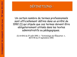 Accompagnement des enseignants recrutés locaux – PRF Mada 2011/2012


                                                                                         DÉFINITIONS :


                                                                       Un certain nombre de termes professionnels
                                                                       sont officiellement définis dans un arrêté de
                                                                      1992 (1) qui stipule que ces termes doivent être
                                                                         obligatoirement utilisés dans les textes
                                                                              administratifs ou pédagogiques. 

                                                                         (1) Arrêté du 27 août 1992, «  Terminologie de l’Éducation  »,
                                                                                        BO n°35 du 17 septembre 1992.
 