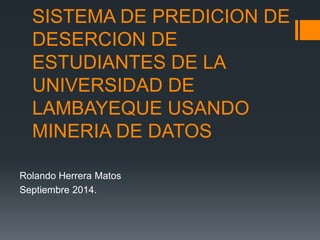 SISTEMA DE PREDICION DE 
DESERCION DE 
ESTUDIANTES DE LA 
UNIVERSIDAD DE 
LAMBAYEQUE USANDO 
MINERIA DE DATOS 
Rolando Herrera Matos 
Septiembre 2014. 
 