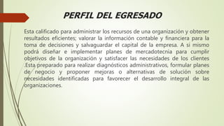 PERFIL DEL EGRESADO
Esta calificado para administrar los recursos de una organización y obtener
resultados eficientes; valorar la información contable y financiera para la
toma de decisiones y salvaguardar el capital de la empresa. A si mismo
podrá diseñar e implementar planes de mercadotecnia para cumplir
objetivos de la organización y satisfacer las necesidades de los clientes
.Esta preparado para realizar diagnósticos administrativos, formular planes
de negocio y proponer mejoras o alternativas de solución sobre
necesidades identificadas para favorecer el desarrollo integral de las
organizaciones.
 