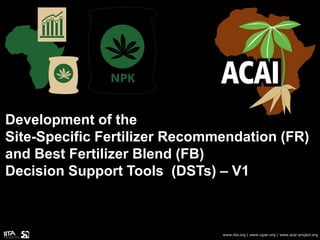Development of the
Site-Specific Fertilizer Recommendation (FR)
and Best Fertilizer Blend (FB)
Decision Support Tools (DSTs) – V1
www.iita.org | www.cgiar.org | www.acai-project.org
 