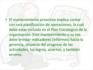 • El mantenimiento proactivo implica contar
con una planificación de operaciones, la cual
debe estar incluida en el Plan Estratégico de la
organización. Este mantenimiento a su vez
debe brindar indicadores (informes) hacia la
gerencia, respecto del progreso de las
actividades, los logros, aciertos, y también
errores.

 