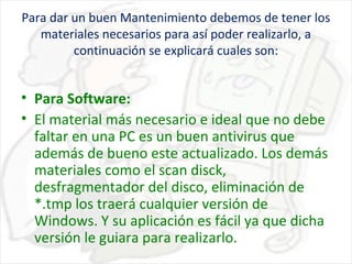 Para dar un buen Mantenimiento debemos de tener los
materiales necesarios para así poder realizarlo, a
continuación se explicará cuales son:

• Para Software:
• El material más necesario e ideal que no debe
faltar en una PC es un buen antivirus que
además de bueno este actualizado. Los demás
materiales como el scan disck,
desfragmentador del disco, eliminación de
*.tmp los traerá cualquier versión de
Windows. Y su aplicación es fácil ya que dicha
versión le guiara para realizarlo.

 