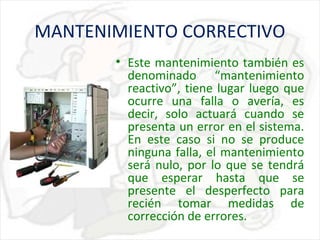 MANTENIMIENTO CORRECTIVO
• Este mantenimiento también es
denominado “mantenimiento
reactivo”, tiene lugar luego que
ocurre una falla o avería, es
decir, solo actuará cuando se
presenta un error en el sistema.
En este caso si no se produce
ninguna falla, el mantenimiento
será nulo, por lo que se tendrá
que esperar hasta que se
presente el desperfecto para
recién tomar medidas de
corrección de errores.

 