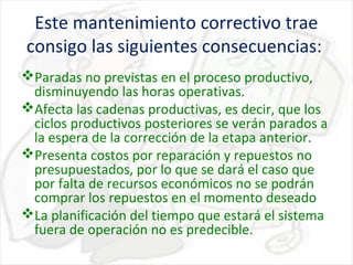 Este mantenimiento correctivo trae
consigo las siguientes consecuencias:
Paradas no previstas en el proceso productivo,
disminuyendo las horas operativas.
Afecta las cadenas productivas, es decir, que los
ciclos productivos posteriores se verán parados a
la espera de la corrección de la etapa anterior.
Presenta costos por reparación y repuestos no
presupuestados, por lo que se dará el caso que
por falta de recursos económicos no se podrán
comprar los repuestos en el momento deseado
La planificación del tiempo que estará el sistema
fuera de operación no es predecible.

 