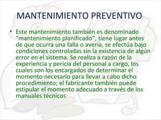 MANTENIMIENTO PREVENTIVO
• Este mantenimiento también es denominado
“mantenimiento planificado”, tiene lugar antes
de que ocurra una falla o avería, se efectúa bajo
condiciones controladas sin la existencia de algún
error en el sistema. Se realiza a razón de la
experiencia y pericia del personal a cargo, los
cuales son los encargados de determinar el
momento necesario para llevar a cabo dicho
procedimiento; el fabricante también puede
estipular el momento adecuado a través de los
manuales técnicos

 