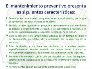 El mantenimiento preventivo presenta
las siguientes características:
 Se realiza en un momento en que no se esta produciendo, por lo que
se aprovecha las horas ociosas de la planta.
 Se lleva a cabo siguiente un programa previamente elaborado donde
se detalla el procedimiento a seguir, y las actividades a realizar, a fin
de tener las herramientas y repuestos necesarios “a la mano”.
 Cuenta con una fecha programada, además de un tiempo de inicio y
de terminación preestablecido y aprobado por la directiva de la
empresa.
 Esta destinado a un área en particular y a ciertos equipos
específicamente. Aunque también se puede llevar a cabo un
mantenimiento generalizado de todos los componentes de la planta.
 Permite a la empresa contar con un historial de todos los equipos,
además brinda la posibilidad de actualizar la información técnica de los
equipos.
 Permite contar con un presupuesto aprobado por la directiva

 