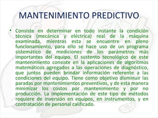 MANTENIMIENTO PREDICTIVO
• Consiste en determinar en todo instante la condición
técnica (mecánica y eléctrica) real de la máquina
examinada, mientras esta se encuentre en pleno
funcionamiento, para ello se hace uso de un programa
sistemático de mediciones de los parámetros más
importantes del equipo. El sustento tecnológico de este
mantenimiento consiste en la aplicaciones de algoritmos
matemáticos agregados a las operaciones de diagnóstico,
que juntos pueden brindar información referente a las
condiciones del equipo. Tiene como objetivo disminuir las
paradas por mantenimientos preventivos, y de esta manera
minimizar los costos por mantenimiento y por no
producción. La implementación de este tipo de métodos
requiere de inversión en equipos, en instrumentos, y en
contratación de personal calificado.

 