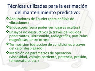 Técnicas utilizadas para la estimación
del mantenimiento predictivo:
Analizadores de Fourier (para análisis de
vibraciones)
Endoscopia (para poder ver lugares ocultos)
Ensayos no destructivos (a través de líquidos
penetrantes, ultrasonido, radiografías, partículas
magnéticas, entre otros)
Termovisión (detección de condiciones a través
del calor desplegado)
Medición de parámetros de operación
(viscosidad, voltaje, corriente, potencia, presión,
temperatura, etc.)

 