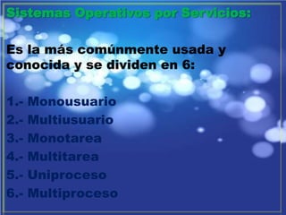 Sistemas Operativos por Servicios: Es la más comúnmente usada y conocida y se dividen en 6: 1.- Monousuario 2.- Multiusuario 3.- Monotarea 4.- Multitarea 5.- Uniproceso 6.- Multiproceso 