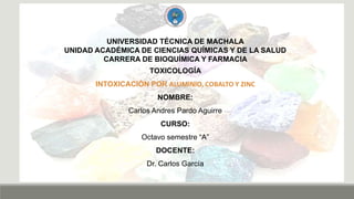 UNIVERSIDAD TÉCNICA DE MACHALA
UNIDAD ACADÉMICA DE CIENCIAS QUÍMICAS Y DE LA SALUD
CARRERA DE BIOQUÍMICA Y FARMACIA
TOXICOLOGÍA
INTOXICACIÓN POR ALUMINIO, COBALTO Y ZINC
NOMBRE:
Carlos Andres Pardo Aguirre
CURSO:
Octavo semestre “A”
DOCENTE:
Dr. Carlos García
 