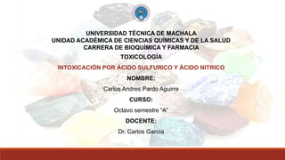 UNIVERSIDAD TÉCNICA DE MACHALA
UNIDAD ACADÉMICA DE CIENCIAS QUÍMICAS Y DE LA SALUD
CARRERA DE BIOQUÍMICA Y FARMACIA
TOXICOLOGÍA
INTOXICACIÓN POR ÁCIDO SULFURICO Y ÁCIDO NITRICO
NOMBRE:
Carlos Andres Pardo Aguirre
CURSO:
Octavo semestre “A”
DOCENTE:
Dr. Carlos García
 