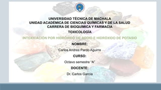 UNIVERSIDAD TÉCNICA DE MACHALA
UNIDAD ACADÉMICA DE CIENCIAS QUÍMICAS Y DE LA SALUD
CARRERA DE BIOQUÍMICA Y FARMACIA
TOXICOLOGÍA
INTOXICACIÓN POR HIDRÓXIDO DE SODIO E HIDRÓXIDO DE POTASIO
NOMBRE:
Carlos Andres Pardo Aguirre
CURSO:
Octavo semestre “A”
DOCENTE:
Dr. Carlos García
 