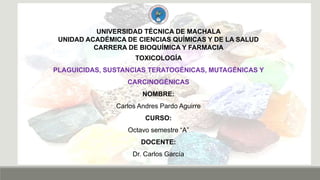 UNIVERSIDAD TÉCNICA DE MACHALA
UNIDAD ACADÉMICA DE CIENCIAS QUÍMICAS Y DE LA SALUD
CARRERA DE BIOQUÍMICA Y FARMACIA
TOXICOLOGÍA
PLAGUICIDAS, SUSTANCIAS TERATOGÉNICAS, MUTAGÉNICAS Y
CARCINOGÉNICAS
NOMBRE:
Carlos Andres Pardo Aguirre
CURSO:
Octavo semestre “A”
DOCENTE:
Dr. Carlos García
 