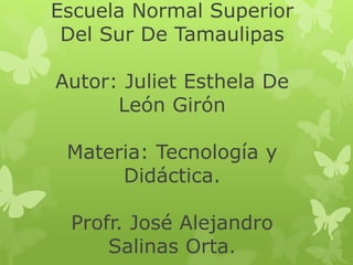 Escuela Normal Superior
Del Sur De Tamaulipas
Autor: Juliet Esthela De
León Girón
Materia: Tecnología y
Didáctica.
Profr. José Alejandro
Salinas Orta.
 