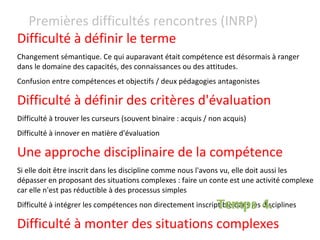 Difficulté à définir le terme Changement sémantique. Ce qui auparavant était compétence est désormais à ranger dans le domaine des capacités, des connaissances ou des attitudes. Confusion entre compétences et objectifs / deux pédagogies antagonistes Difficulté à définir des critères d'évaluation   Difficulté à trouver les curseurs (souvent binaire : acquis / non acquis) Difficulté à innover en matière d'évaluation Une approche disciplinaire de la compétence  Si elle doit être inscrit dans les discipline comme nous l'avons vu, elle doit aussi les dépasser en proposant des situations complexes : faire un conte est une activité complexe car elle n'est pas réductible à des processus simples  Difficulté à intégrer les compétences non directement inscriptible dans les disciplines Difficulté à monter des situations complexes Premières difficultés rencontres (INRP) Temps 4. 