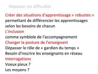 Créer des situations d'apprentissage « robustes »  permettant de différencier les apprentissages selon les besoins de chacun L'inclusion  comme symblole de l'accompagnement Changer la posture de l'enseignant  Dépasser le rôle de « gardien du temps » Besoin d'inscrire les enseignants en réseau Interrogations Voeux pieux ? Les moyens ? Dépasser ces difficultés  