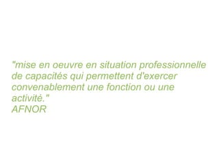 "mise en oeuvre en situation professionnelle de capacités qui permettent d'exercer convenablement une fonction ou une activité." AFNOR 