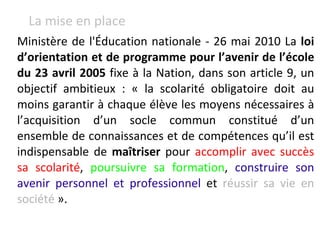 Ministère de l'Éducation nationale - 26 mai 2010 La  loi d’orientation et de programme pour l’avenir de l’école du 23 avril 2005  fixe à la Nation, dans son article 9, un objectif ambitieux : « la scolarité obligatoire doit au moins garantir à chaque élève les moyens nécessaires à l’acquisition d’un socle commun constitué d’un ensemble de connaissances et de compétences qu’il est indispensable de  maîtriser  pour  accomplir avec succès sa scolarité ,  poursuivre sa formation ,  construire son avenir personnel et professionnel  et  réussir sa vie en société  ».  La mise en place 