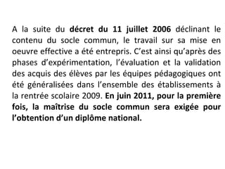 A la suite du  décret du 11 juillet 2006  déclinant le contenu du socle commun, le travail sur sa mise en oeuvre effective a été entrepris. C’est ainsi qu’après des phases d’expérimentation, l’évaluation et la validation des acquis des élèves par les équipes pédagogiques ont été généralisées dans l’ensemble des établissements à la rentrée scolaire 2009.  En juin 2011, pour la première fois, la maîtrise du socle commun sera exigée pour l’obtention d’un diplôme national.   