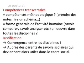 Le postulat Compétences transversales  = compétences méthodologique ? (prendre des notes, lire un schéma...) = forme générale de l'activité humaine (savoir comparer, savoir analyser etc.) en oeuvre dans toutes les disciplines ? Justification ->  Convergence entre les disciplines ? ->  Auprès des parents de savoirs scolaires qui deviennent alors utiles dans le cadre social. 