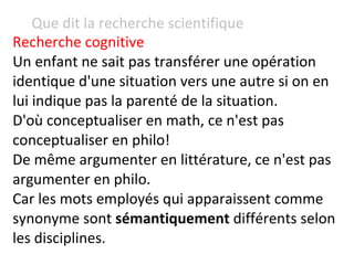 Que dit la recherche scientifique Recherche cognitive   Un enfant ne sait pas transférer une opération identique d'une situation vers une autre si on en lui indique pas la parenté de la situation. D'où conceptualiser en math, ce n'est pas conceptualiser en philo!  De même argumenter en littérature, ce n'est pas argumenter en philo. Car les mots employés qui apparaissent comme synonyme sont  sémantiquement  différents selon les disciplines. 