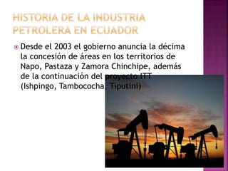  Desde el 2003 el gobierno anuncia la décima
la concesión de áreas en los territorios de
Napo, Pastaza y Zamora Chinchipe, además
de la continuación del proyecto ITT
(Ishpingo, Tambococha, Tiputini)
 