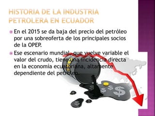  En el 2015 se da baja del precio del petróleo
por una sobreoferta de los principales socios
de la OPEP.
 Ese escenario mundial, que vuelve variable el
valor del crudo, tiene una incidencia directa
en la economía ecuatoriana, altamente
dependiente del petróleo.
 