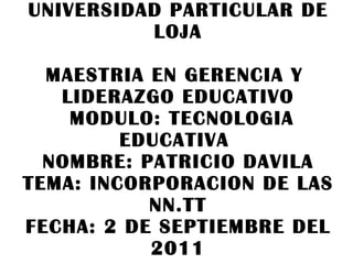 UNIVERSIDAD PARTICULAR DE LOJA MAESTRIA EN GERENCIA Y  LIDERAZGO EDUCATIVO  MODULO: TECNOLOGIA EDUCATIVA  NOMBRE: PATRICIO DAVILA TEMA: INCORPORACION DE LAS NN.TT FECHA: 2 DE SEPTIEMBRE DEL 2011 