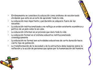 Erróneamente se considera la educación como sinónimo de escolarizada olvidando que este es un acto de aprender toda la vida.  La educación mas importante y perdurable se adquiere fuera de las escuelas. La educación institucionalizada o no refleja un orden existente económico y político de un país como lo es cuba. La educación informal es un proceso que dura toda la vida. La educación formal es el sistema educativo institucionalizado cronológicamente La educación no formal son actividades educativas de corta duración hacia cierto tipo de población. La transformación de la sociedad y de la estructura debe basarse sobre la reflexión y la acción de personas que optan por la humanización del hombre. 