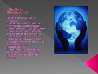 ¿Que Es La Globalización?La globalización es un proceso multidimensional, aunque hay razones para pensar que es ante todo un proceso económico hecho posible por cambios provenientes de la ciencia y la tecnología. Provocada por el aumento del volumen y la variedad de las transacciones transfronterizas de bienes y servicios, así como de los flujos internacionales de capitales