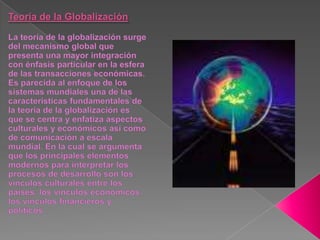 Teoría de la GlobalizaciónLa teoría de la globalización surge del mecanismo global que presenta una mayor integración con énfasis particular en la esfera de las transacciones económicas. Es parecida al enfoque de los sistemas mundiales una de las características fundamentales de la teoría de la globalización es que se centra y enfatiza aspectos culturales y económicos así como de comunicación a escala mundial. En la cual se argumenta que los principales elementos modernos para interpretar los procesos de desarrollo son los vínculos culturales entre los países, los vínculos económicos, los vínculos financieros y políticos 
