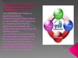 Factores Determinantes en el Proceso Actual de la Globalización -Los adelantos tecnológicos, especialmente en comunicaciones e informática, ya que facilitan a las empresas la coordinación en forma óptima las actividades de producción que se efectúan en distintos lugares.-Las políticas económicas que han apoyado la integración de las economías nacionales, en el sentido de que los países han disminuido las barreras artificiales a la circulación de bienes, servicios y capitales.