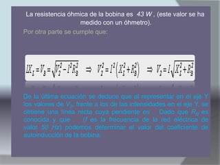 La resistencia óhmica de la bobina es 43 W , (este valor se ha
                    medido con un óhmetro).
Por otra parte se cumple que:




De la última ecuación se deduce que al representar en el eje Y
los valores de V2, frente a los de las intensidades en el eje Y, se
obtiene una línea recta cuya pendiente es . Dado que RB es
conocida y que        (f es la frecuencia de la red eléctrica de
valor 50 Hz) podemos determinar el valor del coeficiente de
autoinducción de la bobina.
 