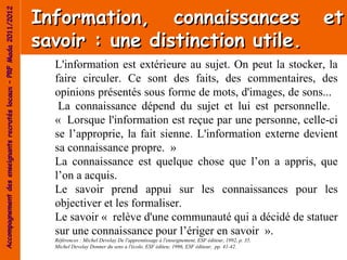 Information, connaissances                                                                     et
Accompagnement des enseignants recrutés locaux – PRF Mada 2011/2012




                                                                      savoir : une distinction utile.
                                                                        L'information est extérieure au sujet. On peut la stocker, la
                                                                        faire circuler. Ce sont des faits, des commentaires, des
                                                                        opinions présentés sous forme de mots, d'images, de sons...
                                                                         La connaissance dépend du sujet et lui est personnelle.
                                                                        « Lorsque l'information est reçue par une personne, celle-ci
                                                                        se l’approprie, la fait sienne. L'information externe devient
                                                                        sa connaissance propre. »
                                                                        La connaissance est quelque chose que l’on a appris, que
                                                                        l’on a acquis.
                                                                        Le savoir prend appui sur les connaissances pour les
                                                                        objectiver et les formaliser.
                                                                        Le savoir « relève d'une communauté qui a décidé de statuer
                                                                        sur une connaissance pour l’ériger en savoir ».
                                                                        Références : Michel Develay De l'apprentissage à l'enseignement, ESF éditeur, 1992, p. 35.
                                                                        Michel Develay Donner du sens a l'école, ESF éditeu; 1996, ESF éditeur, pp. 41-42.
 