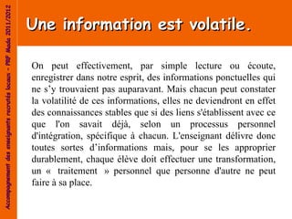 Accompagnement des enseignants recrutés locaux – PRF Mada 2011/2012


                                                                      Une information est volatile.

                                                                      On peut effectivement, par simple lecture ou écoute,
                                                                      enregistrer dans notre esprit, des informations ponctuelles qui
                                                                      ne s’y trouvaient pas auparavant. Mais chacun peut constater
                                                                      la volatilité de ces informations, elles ne deviendront en effet
                                                                      des connaissances stables que si des liens s'établissent avec ce
                                                                      que l'on savait déjà, selon un processus personnel
                                                                      d'intégration, spécifique à chacun. L'enseignant délivre donc
                                                                      toutes sortes d’informations mais, pour se les approprier
                                                                      durablement, chaque élève doit effectuer une transformation,
                                                                      un « traitement » personnel que personne d'autre ne peut
                                                                      faire à sa place.
 