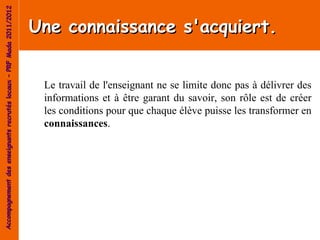 Accompagnement des enseignants recrutés locaux – PRF Mada 2011/2012


                                                                      Une connaissance s'acquiert.


                                                                       Le travail de l'enseignant ne se limite donc pas à délivrer des
                                                                       informations et à être garant du savoir, son rôle est de créer
                                                                       les conditions pour que chaque élève puisse les transformer en
                                                                       connaissances.
 